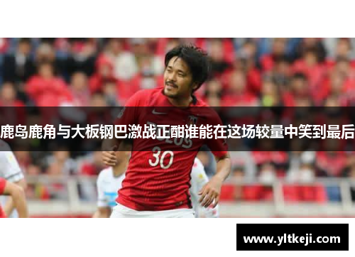 鹿岛鹿角与大板钢巴激战正酣谁能在这场较量中笑到最后